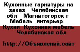 Кухонные гарнитуры на заказ - Челябинская обл., Магнитогорск г. Мебель, интерьер » Кухни. Кухонная мебель   . Челябинская обл.